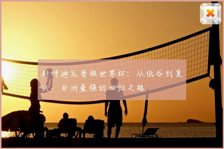 科特迪瓦晋级世界杯：从低谷到复兴，非洲豪强的回归之路
