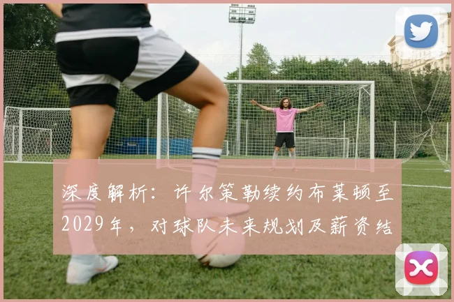 深度解析：许尔策勒续约布莱顿至2029年，对球队未来规划及薪资结构有何影响？