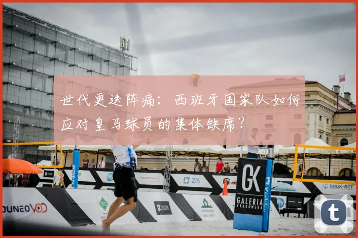 世代更迭阵痛：西班牙国家队如何应对皇马球员的集体缺席？
