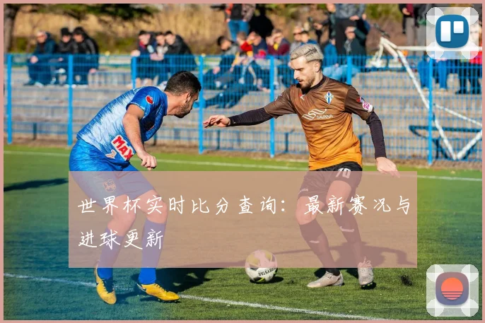 世界杯实时比分查询：最新赛况与进球更新