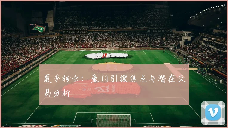 夏季转会：豪门引援焦点与潜在交易分析