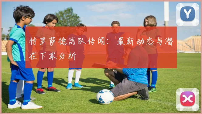 特罗萨德离队传闻：最新动态与潜在下家分析