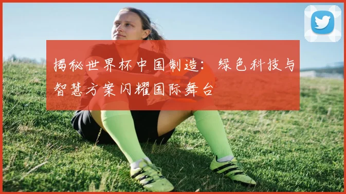 揭秘世界杯中国制造：绿色科技与智慧方案闪耀国际舞台