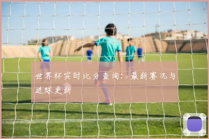 世界杯实时比分查询：最新赛况与进球更新