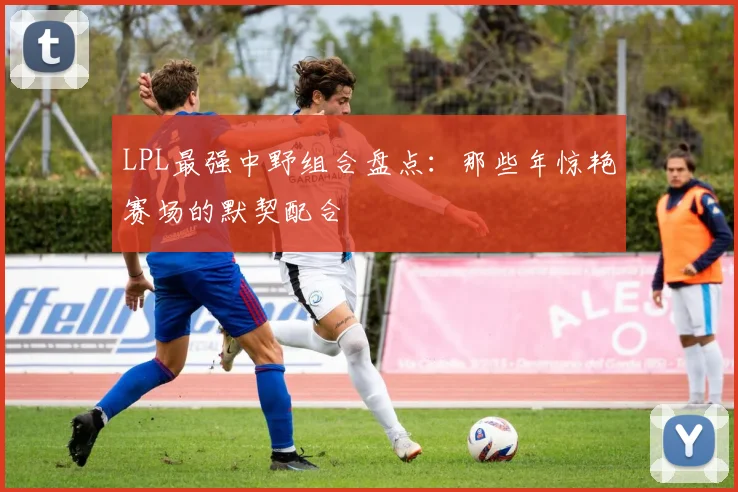 LPL最强中野组合盘点：那些年惊艳赛场的默契配合