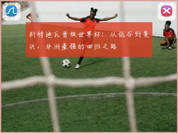 科特迪瓦晋级世界杯：从低谷到复兴，非洲豪强的回归之路