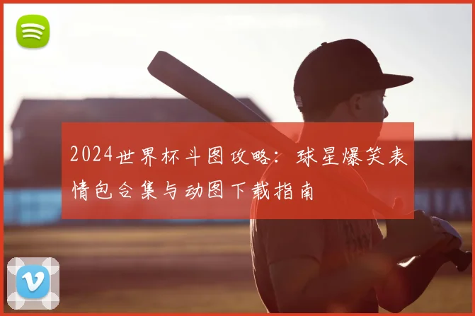2024世界杯斗图攻略：球星爆笑表情包合集与动图下载指南