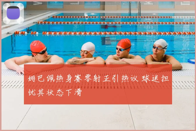 姆巴佩热身赛零射正引热议 球迷担忧其状态下滑