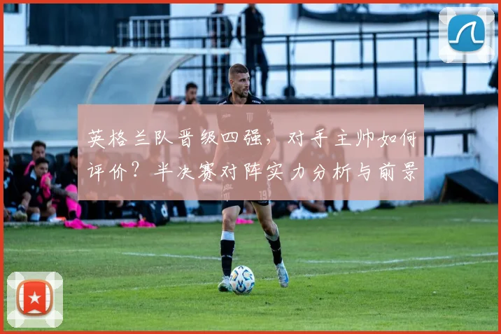 英格兰队晋级四强，对手主帅如何评价？半决赛对阵实力分析与前景预测