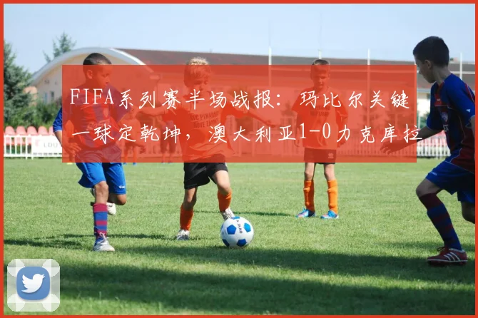 FIFA系列赛半场战报：玛比尔关键一球定乾坤，澳大利亚1-0力克库拉索